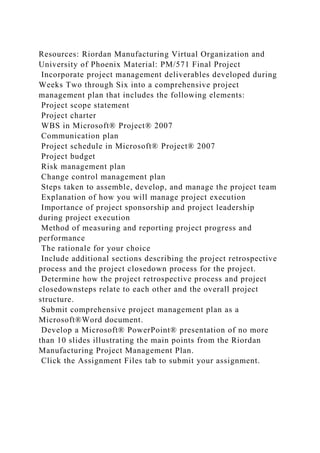 Resources: Riordan Manufacturing Virtual Organization and
University of Phoenix Material: PM/571 Final Project
Incorporate project management deliverables developed during
Weeks Two through Six into a comprehensive project
management plan that includes the following elements:
Project scope statement
Project charter
WBS in Microsoft® Project® 2007
Communication plan
Project schedule in Microsoft® Project® 2007
Project budget
Risk management plan
Change control management plan
Steps taken to assemble, develop, and manage the project team
Explanation of how you will manage project execution
Importance of project sponsorship and project leadership
during project execution
Method of measuring and reporting project progress and
performance
The rationale for your choice
Include additional sections describing the project retrospective
process and the project closedown process for the project.
Determine how the project retrospective process and project
closedownsteps relate to each other and the overall project
structure.
Submit comprehensive project management plan as a
Microsoft®Word document.
Develop a Microsoft® PowerPoint® presentation of no more
than 10 slides illustrating the main points from the Riordan
Manufacturing Project Management Plan.
Click the Assignment Files tab to submit your assignment.
 
