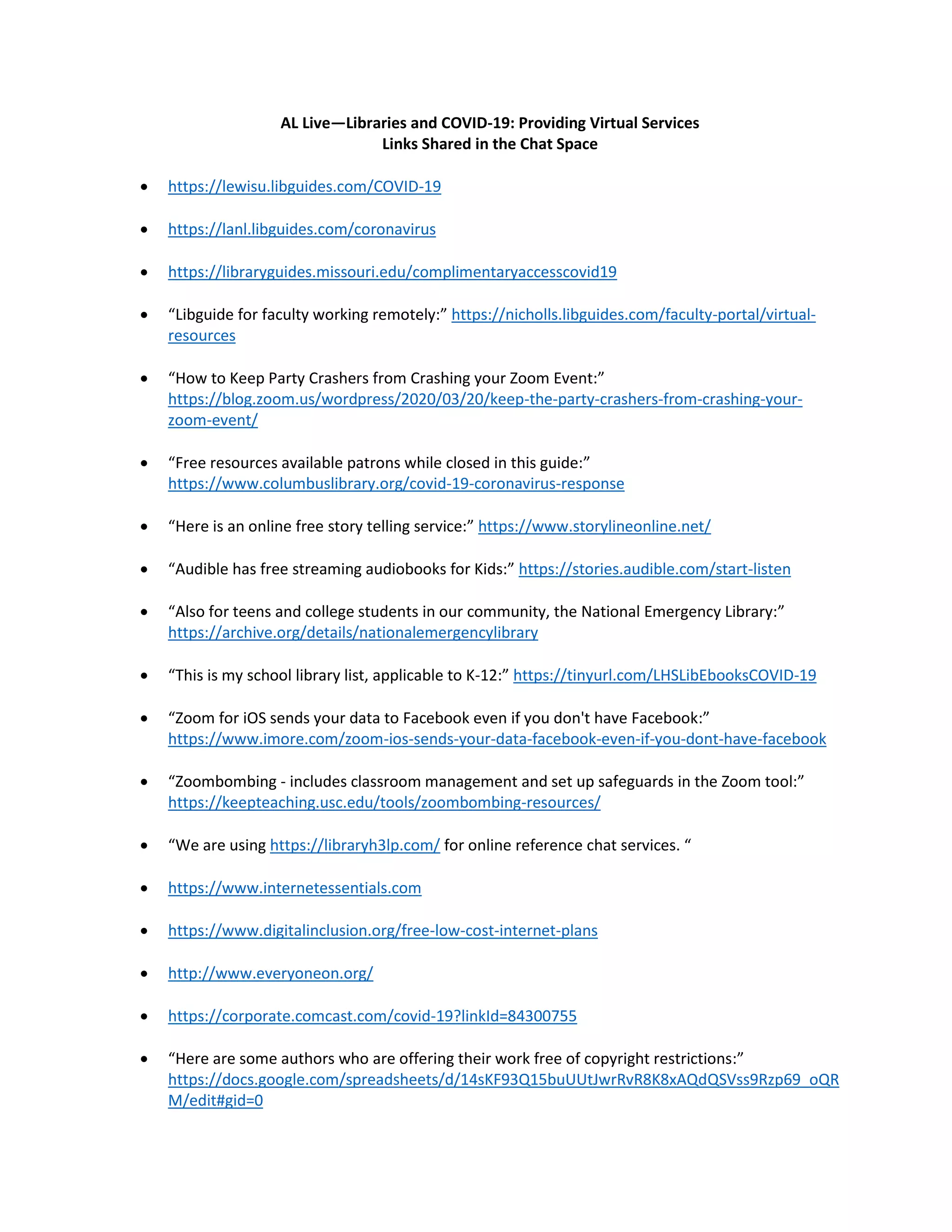 AL Live—Libraries and COVID-19: Providing Virtual Services
Links Shared in the Chat Space
• https://lewisu.libguides.com/COVID-19
• https://lanl.libguides.com/coronavirus
• https://libraryguides.missouri.edu/complimentaryaccesscovid19
• “Libguide for faculty working remotely:” https://nicholls.libguides.com/faculty-portal/virtual-
resources
• “How to Keep Party Crashers from Crashing your Zoom Event:”
https://blog.zoom.us/wordpress/2020/03/20/keep-the-party-crashers-from-crashing-your-
zoom-event/
• “Free resources available patrons while closed in this guide:”
https://www.columbuslibrary.org/covid-19-coronavirus-response
• “Here is an online free story telling service:” https://www.storylineonline.net/
• “Audible has free streaming audiobooks for Kids:” https://stories.audible.com/start-listen
• “Also for teens and college students in our community, the National Emergency Library:”
https://archive.org/details/nationalemergencylibrary
• “This is my school library list, applicable to K-12:” https://tinyurl.com/LHSLibEbooksCOVID-19
• “Zoom for iOS sends your data to Facebook even if you don't have Facebook:”
https://www.imore.com/zoom-ios-sends-your-data-facebook-even-if-you-dont-have-facebook
• “Zoombombing - includes classroom management and set up safeguards in the Zoom tool:”
https://keepteaching.usc.edu/tools/zoombombing-resources/
• “We are using https://libraryh3lp.com/ for online reference chat services. “
• https://www.internetessentials.com
• https://www.digitalinclusion.org/free-low-cost-internet-plans
• http://www.everyoneon.org/
• https://corporate.comcast.com/covid-19?linkId=84300755
• “Here are some authors who are offering their work free of copyright restrictions:”
https://docs.google.com/spreadsheets/d/14sKF93Q15buUUtJwrRvR8K8xAQdQSVss9Rzp69_oQR
M/edit#gid=0
 