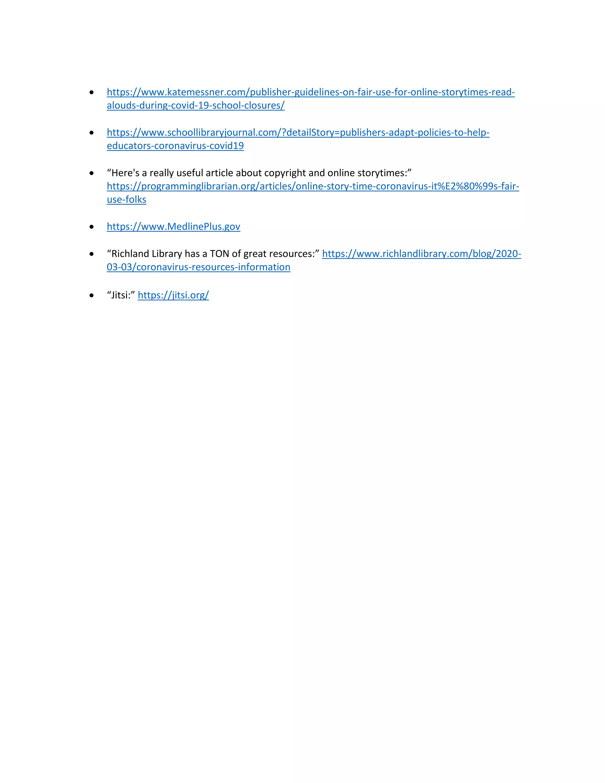 • https://www.katemessner.com/publisher-guidelines-on-fair-use-for-online-storytimes-read-
alouds-during-covid-19-school-closures/
• https://www.schoollibraryjournal.com/?detailStory=publishers-adapt-policies-to-help-
educators-coronavirus-covid19
• “Here's a really useful article about copyright and online storytimes:”
https://programminglibrarian.org/articles/online-story-time-coronavirus-it%E2%80%99s-fair-
use-folks
• https://www.MedlinePlus.gov
• “Richland Library has a TON of great resources:” https://www.richlandlibrary.com/blog/2020-
03-03/coronavirus-resources-information
• “Jitsi:” https://jitsi.org/
 