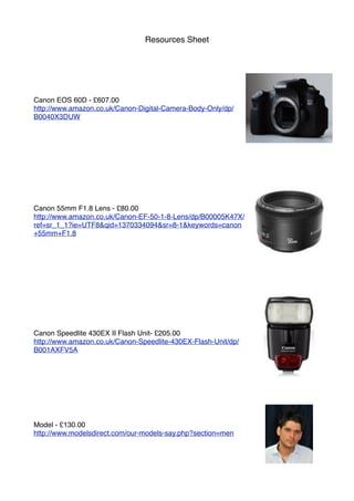 Resources Sheet
Canon EOS 60D - £607.00
http://www.amazon.co.uk/Canon-Digital-Camera-Body-Only/dp/
B0040X3DUW
Canon 55mm F1.8 Lens - £80.00
http://www.amazon.co.uk/Canon-EF-50-1-8-Lens/dp/B00005K47X/
ref=sr_1_1?ie=UTF8&qid=1370334094&sr=8-1&keywords=canon
+55mm+F1.8
Canon Speedlite 430EX II Flash Unit- £205.00
http://www.amazon.co.uk/Canon-Speedlite-430EX-Flash-Unit/dp/
B001AXFV5A
Model - £130.00
http://www.modelsdirect.com/our-models-say.php?section=men
 