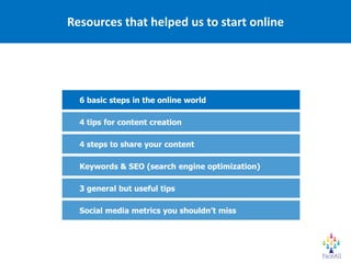 Resources that helped us to start online




  6 basic steps in the online world

  4 tips for content creation

  4 steps to share your content

  Keywords & SEO (search engine optimization)

  3 general but useful tips

  Social media metrics you shouldn’t miss
 