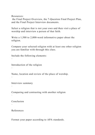 Resources:
the Final Project Overview, the 7-Question Final Project Plan,
and the Final Project Interview documents.
Select a religion that is not your own and then visit a place of
worship and interview a person of that faith.
Write a 1,500 to 2,000-word informative paper about the
religion.
Compare your selected religion with at least one other religion
you are familiar with through this class.
Include the following elements:
·
Introduction of the religion
·
Name, location and review of the place of worship.
·
Interview summary
·
Comparing and contrasting with another religion
·
Conclusion
·
References
Format your paper according to APA standards.
 