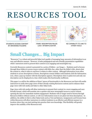 RESOURCES TOOL
Small Changes… Big Impact
“Resources” is a robust and powerful Sakai tool capable of managing large amounts of information in an
easy and effective manner. However, it lacks pedagogical and user friendly presentation capabilities
which  instructors need to present their content in an engaging and meaningful way. 
Currently Resources content is presented in a series of folders - see Image 1. Students need to browse
through these folders to access course content with little clue, other than the folder’s title, about what
the content is, what it refers to and how it relates to other content. Although Information icons allow
students to access descriptions of items, descriptions remain hidden until students click the Information
icon, when a pop-up window with the description appears. Descriptions show in plain text and only one
description can be displayed at a time which makes this functionality inefficient.
This paper is a call for the addition of three* pieces of functionality to the Resources tool that will enable
instructors to easily show page views of their already existing Resources content and to enhance these
page views with rich media and links to other Sakai tools.
Page views with rich media will allow instructors to present their content in a more engaging and user-
friendly format, which will translate into a quicker and more meaningful access to course content,
opening the door for immediate student engagement. Students will no longer need to browse through
Resources folders without context, or roll over Information icons to see plain text item descriptions. In
addition, the ability to link to other Sakai tools such as Test and Quizzes, Assignments and Forums from
within Resources will allow instructors to redirect students in an effective and efficient manner to a
location where they can start putting into practice their new knowledge. This flexibility will greatly
improve the usability of the Resources tool.
NO CAPABILITY TO LINK TO
OTHER TOOLS
ITEMS’ DESCRIPTION FIELDS
LACK WYSIWYG EDITOR
STUDENTS ACCESS CONTENT
BY BROWSING FOLDERS
Aurora R. Collado
1
 