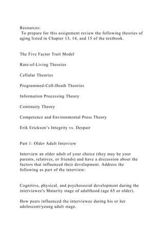 Resources:
To prepare for this assignment review the following theories of
aging listed in Chapter 13, 14, and 15 of the textbook.
The Five Factor Trait Model
Rate‐of‐Living Theories
Cellular Theories
Programmed‐Cell‐Death Theories
Information Processing Theory
Continuity Theory
Competence and Environmental Press Theory
Erik Erickson’s Integrity vs. Despair
Part 1: Older Adult Interview
Interview an older adult of your choice (they may be your
parents, relatives, or friends) and have a discussion about the
factors that influenced their development. Address the
following as part of the interview:
Cognitive, physical, and psychosocial development during the
interviewee's Maturity stage of adulthood (age 65 or older).
How peers influenced the interviewee during his or her
adolescent/young adult stage.
 