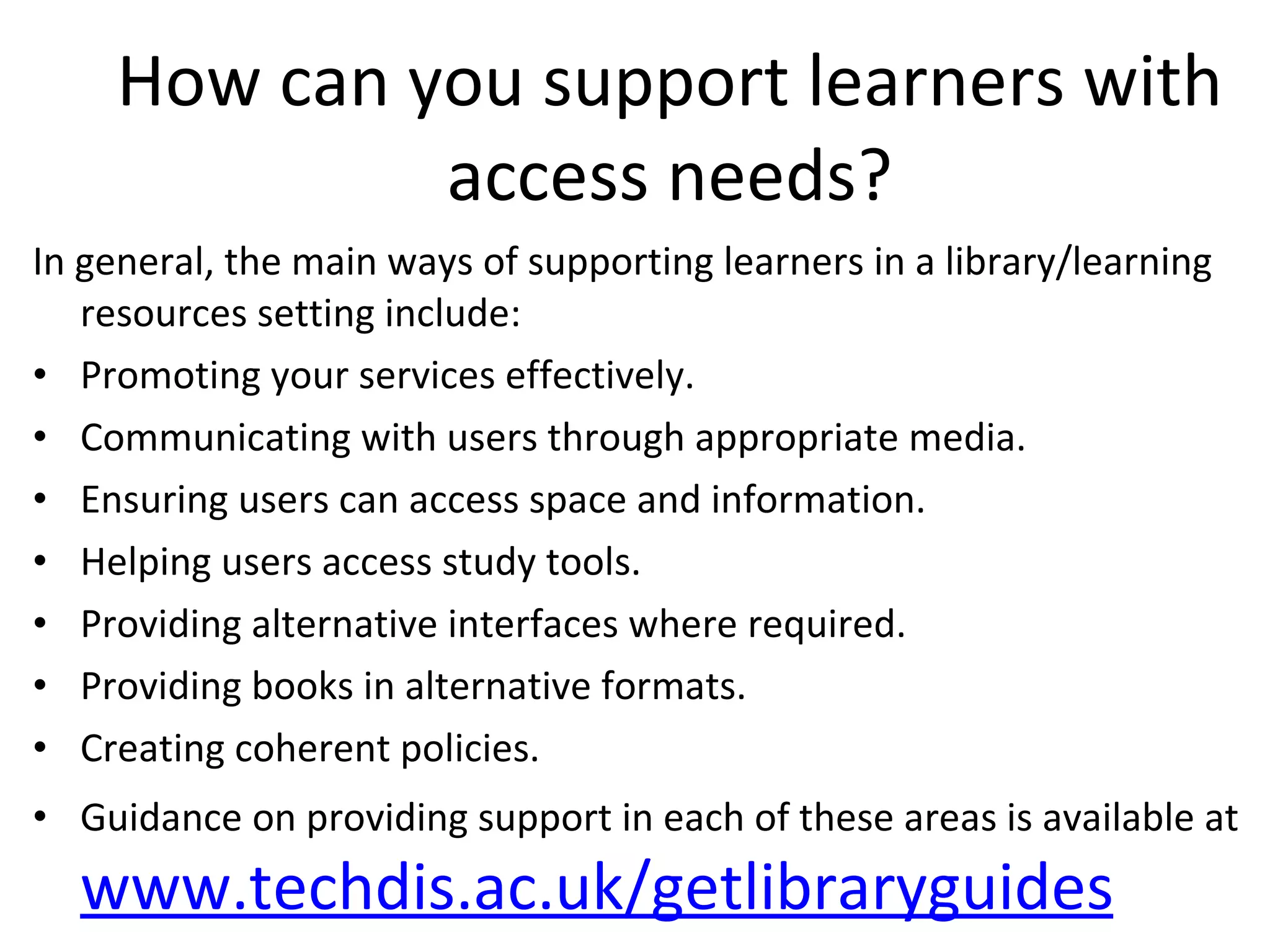 How can you support learners with access needs? In general, the main ways of supporting learners in a library/learning resources setting include: Promoting your services effectively. Communicating with users through appropriate media. Ensuring users can access space and information. Helping users access study tools. Providing alternative interfaces where required. Providing books in alternative formats. Creating coherent policies. Guidance on providing support in each of these areas is available at  www.techdis.ac.uk/getlibraryguides 