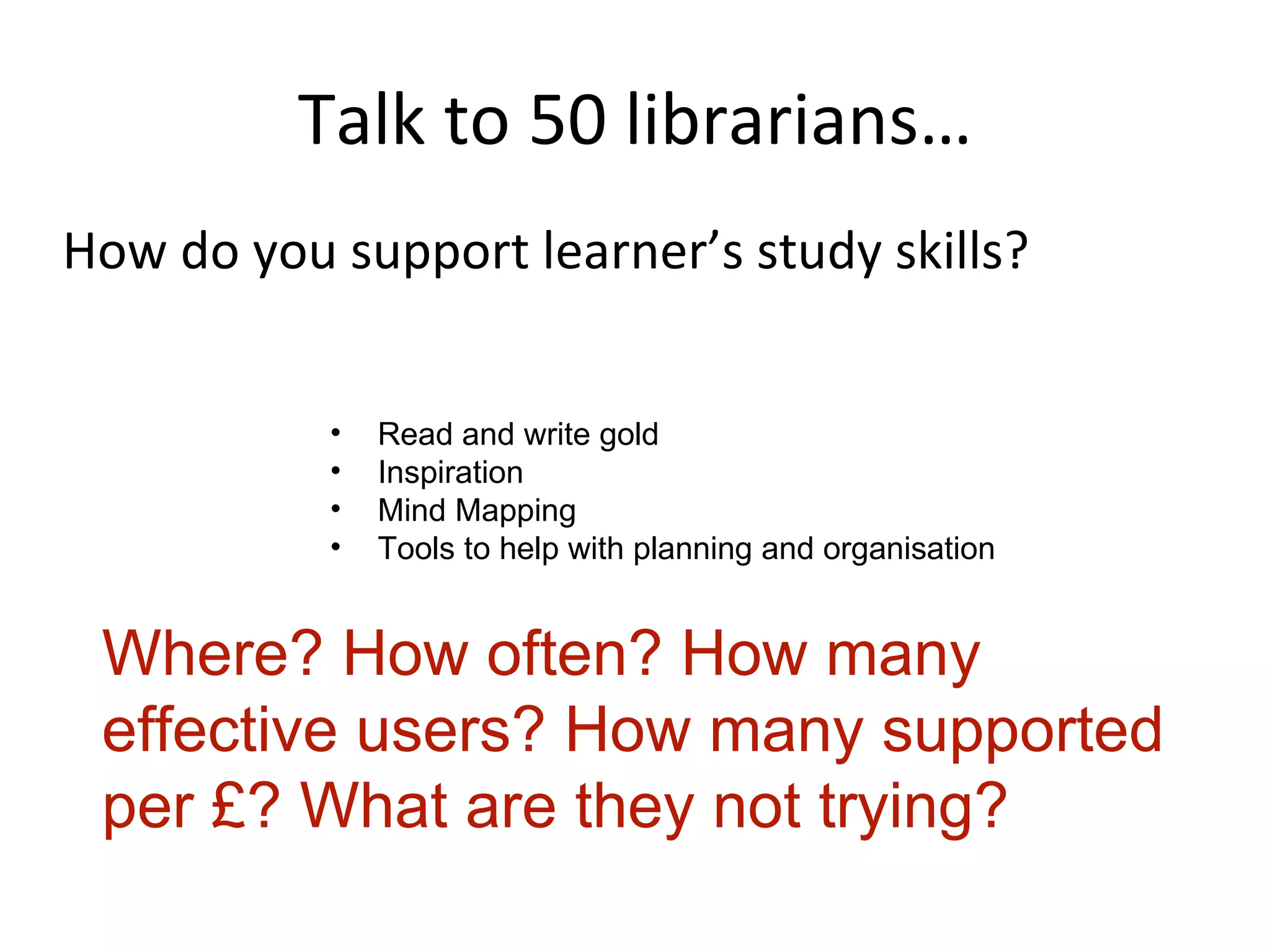 Talk to 50 librarians… How do you support learner’s study skills? Read and write gold Inspiration Mind Mapping Tools to help with planning and organisation Where? How often? How many effective users? How many supported per £? What are they not trying? 