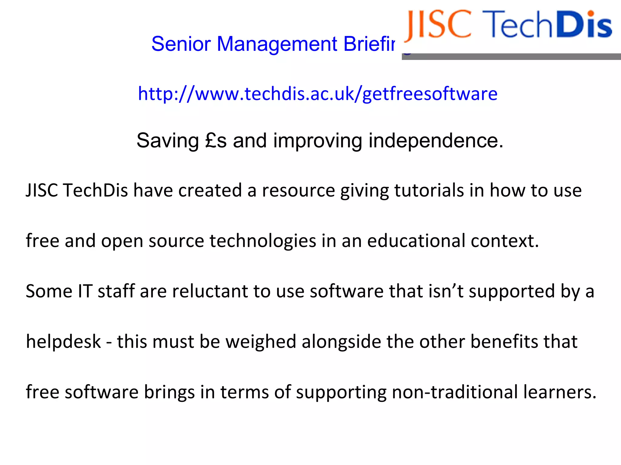 Senior Management Briefing Series .  http://www.techdis.ac.uk/getfreesoftware  Saving £s and improving independence. JISC TechDis have created a resource giving tutorials in how to use  free and open source technologies in an educational context.  Some IT staff are reluctant to use software that isn’t supported by a helpdesk - this must be weighed alongside the other benefits that free software brings in terms of supporting non-traditional learners. 