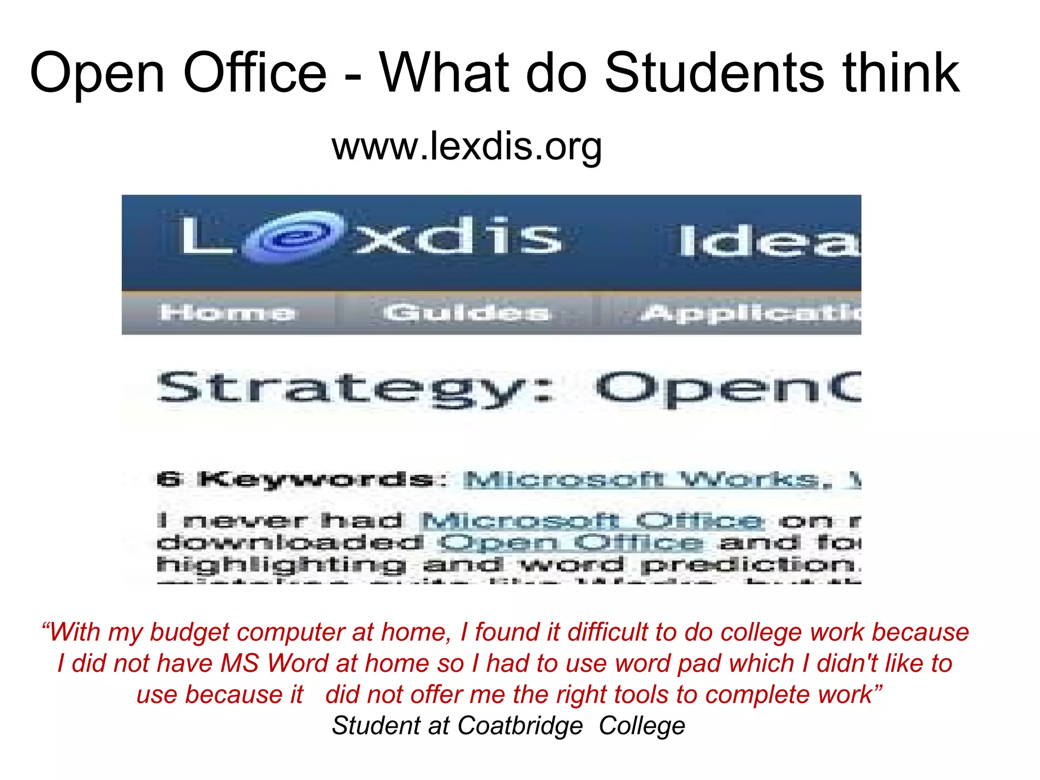 Open Office - What do Students think   www.lexdis.org “ With my budget computer at home, I found it difficult to do college work because  I did not have MS Word at home so I had to use word pad which I didn't like to  use because it  did not offer me the right tools to complete work” Student at Coatbridge  College 