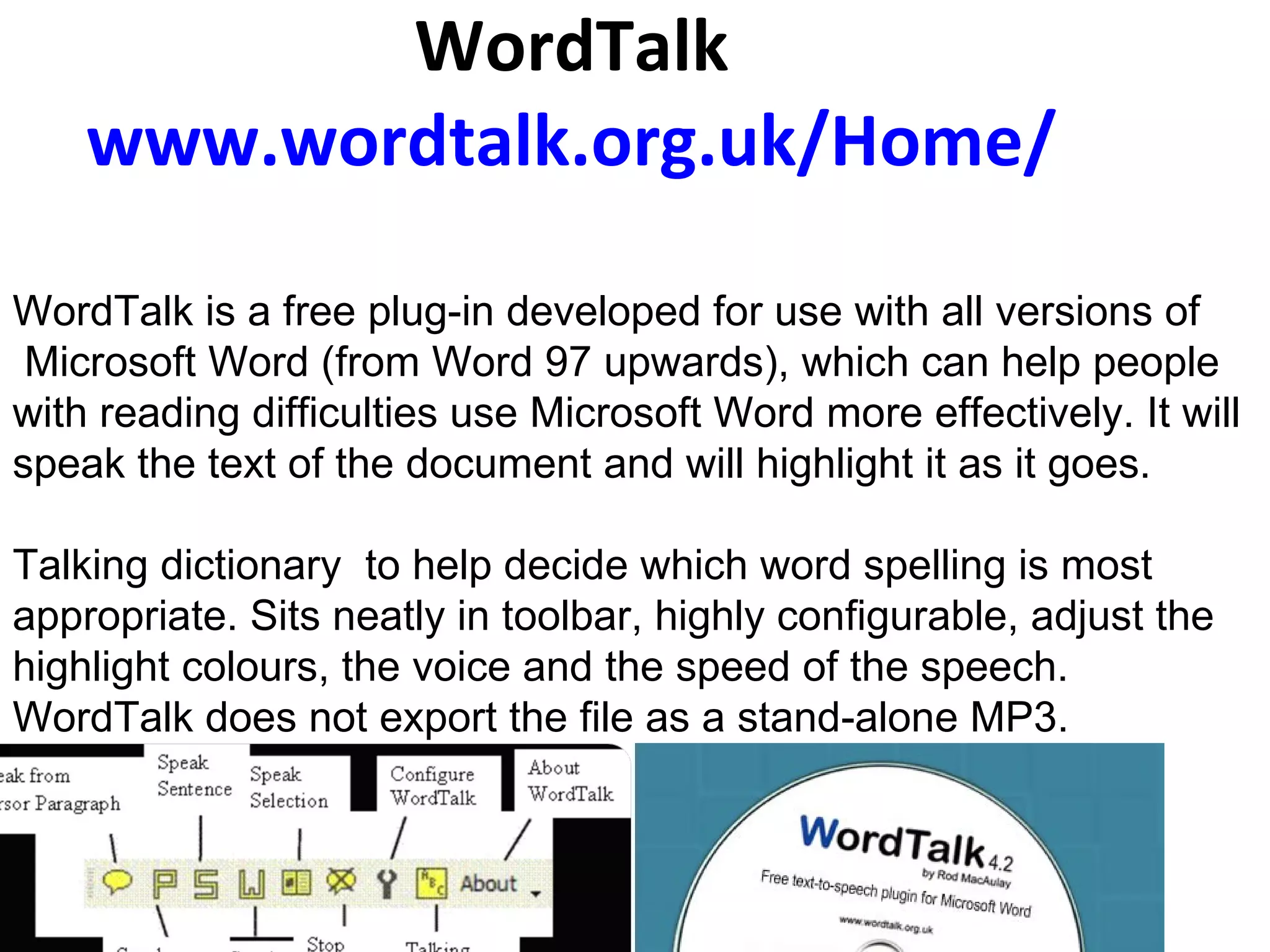 WordTalk www.wordtalk.org.uk/Home/       WordTalk is a free plug-in developed for use with all versions of Microsoft Word (from Word 97 upwards), which can help people  with reading difficulties use Microsoft Word more effectively. It will speak the text of the document and will highlight it as it goes.  Talking dictionary  to help decide which word spelling is most appropriate. Sits neatly in toolbar, highly configurable, adjust the highlight colours, the voice and the speed of the speech.  WordTalk does not export the file as a stand-alone MP3.         