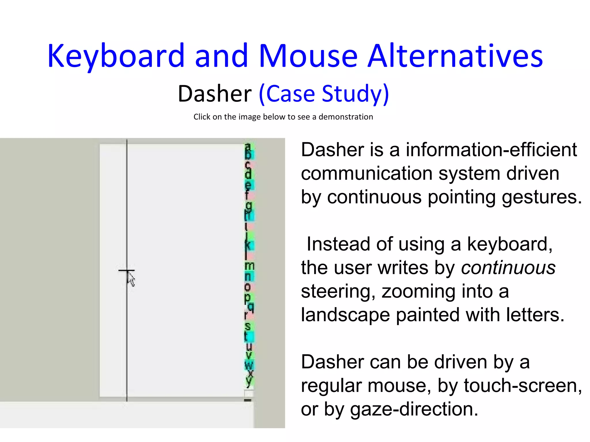 Keyboard and Mouse Alternatives Dasher  (Case Study) Click on the image below to see a demonstration Dasher is a information-efficient communication system driven by continuous pointing gestures. Instead of using a keyboard, the user writes by  continuous  steering, zooming into a landscape painted with letters.  Dasher can be driven by a regular mouse, by touch-screen, or by gaze-direction. 