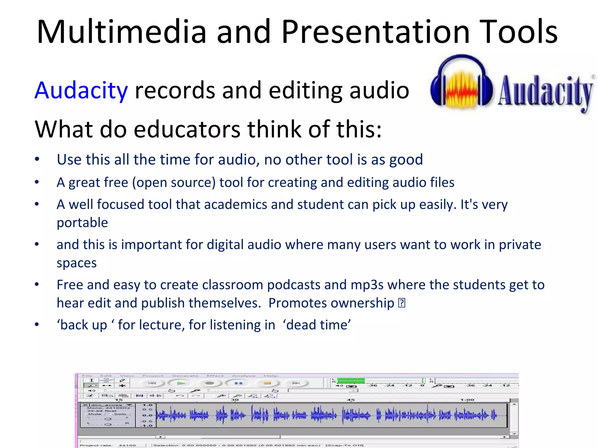 Multimedia and Presentation Tools Audacity  records and editing audio What do educators think of this: Use this all the time for audio, no other tool is as good A great free (open source) tool for creating and editing audio files A well focused tool that academics and student can pick up easily. It's very portable and this is important for digital audio where many users want to work in private spaces Free and easy to create classroom podcasts and mp3s where the students get to hear edit and publish themselves.  Promotes ownership  extremely motivating. ‘ back up ‘ for lecture, for listening in  ‘dead time’ 