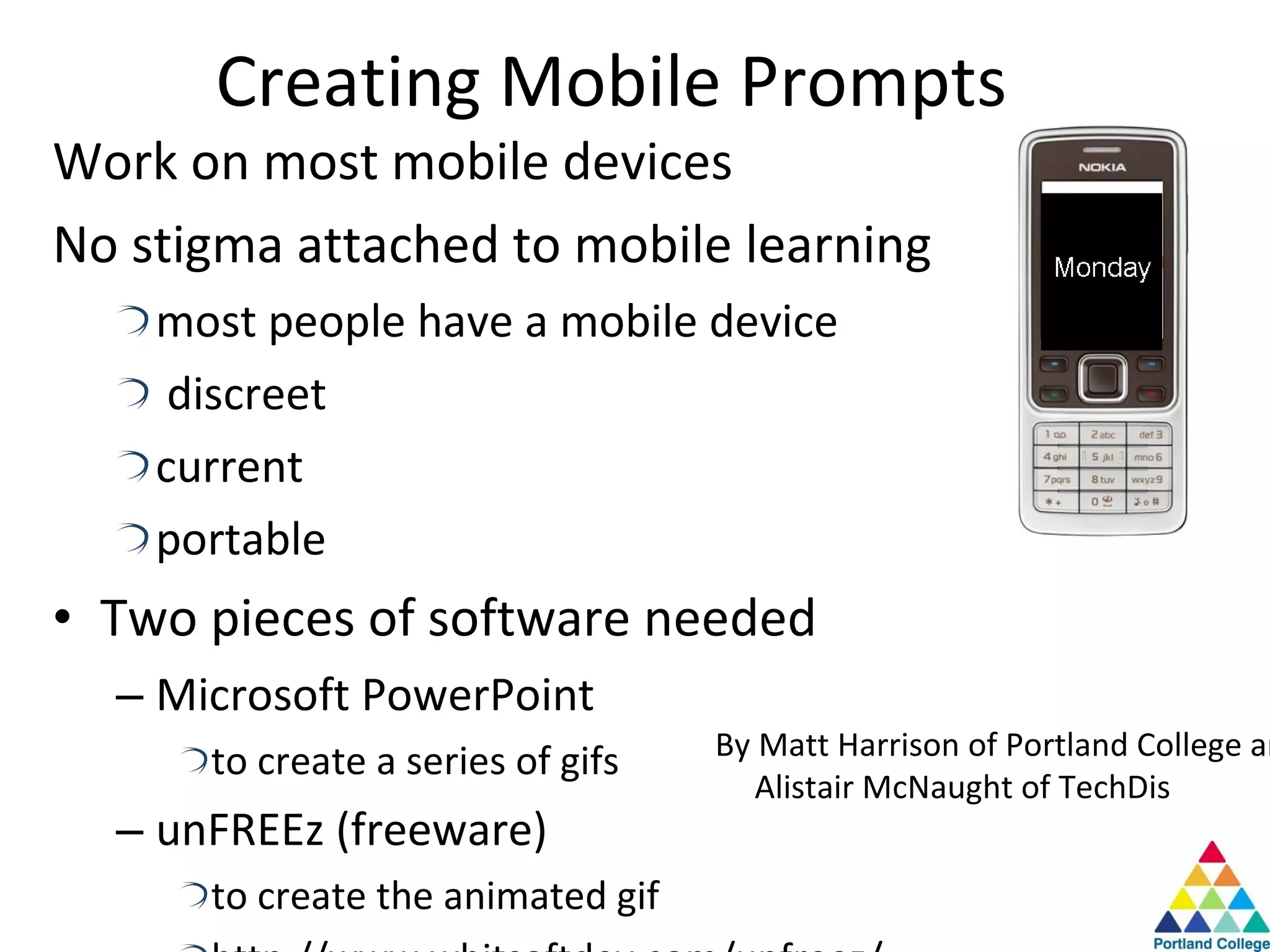 Creating Mobile Prompts Work on most mobile devices No stigma attached to mobile learning most people have a mobile device discreet current portable Two pieces of software needed Microsoft PowerPoint to create a series of gifs unFREEz (freeware) to create the animated gif http://www.whitsoftdev.com/unfreez/ By Matt Harrison of Portland College and Alistair McNaught of TechDis 