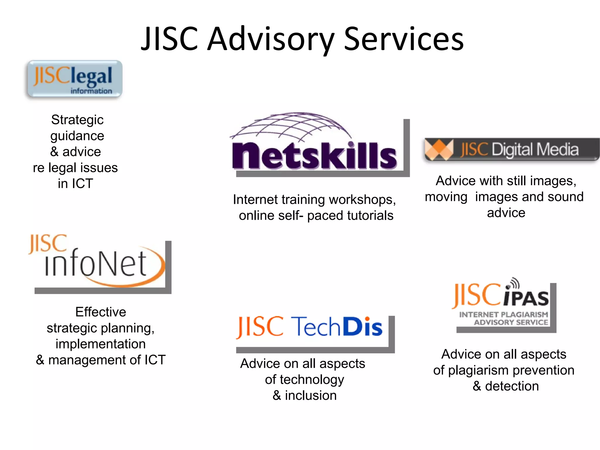 JISC Advisory Services Advice on all aspects  of plagiarism prevention  & detection Advice with still images, moving  images and sound  advice Advice on all aspects  of technology & inclusion Internet training workshops,  online self- paced tutorials Effective strategic planning, implementation  & management of ICT Strategic guidance & advice  re legal issues  in ICT  