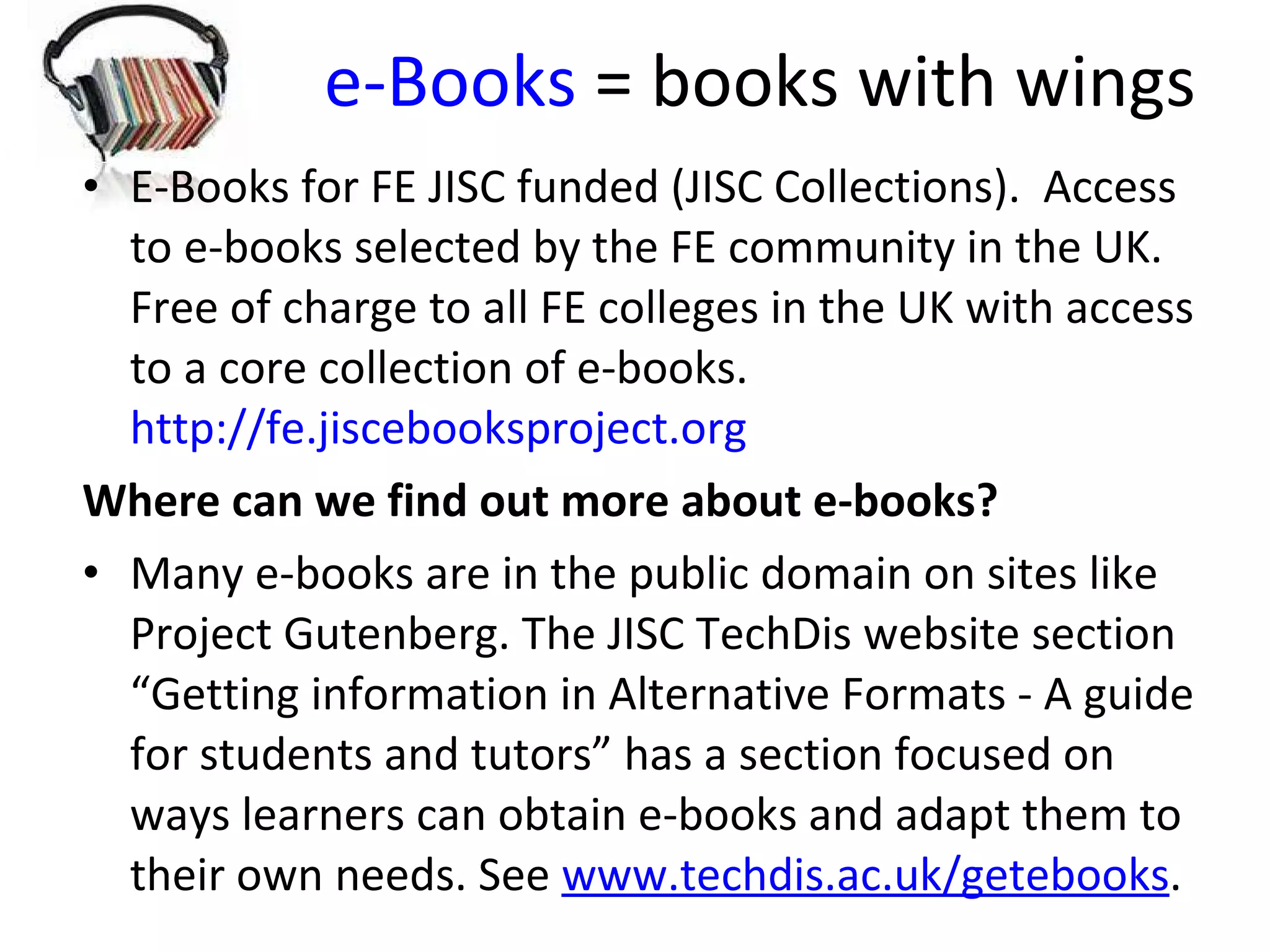 e-Books  = books with wings E-Books for FE JISC funded (JISC Collections).  Access to e-books selected by the FE community in the UK.  Free of charge to all FE colleges in the UK with access to a core collection of e-books.  http://fe.jiscebooksproject.org Where can we find out more about e-books? Many e-books are in the public domain on sites like Project Gutenberg. The JISC TechDis website section “Getting information in Alternative Formats - A guide for students and tutors” has a section focused on ways learners can obtain e-books and adapt them to their own needs. See  www.techdis.ac.uk/getebooks .  