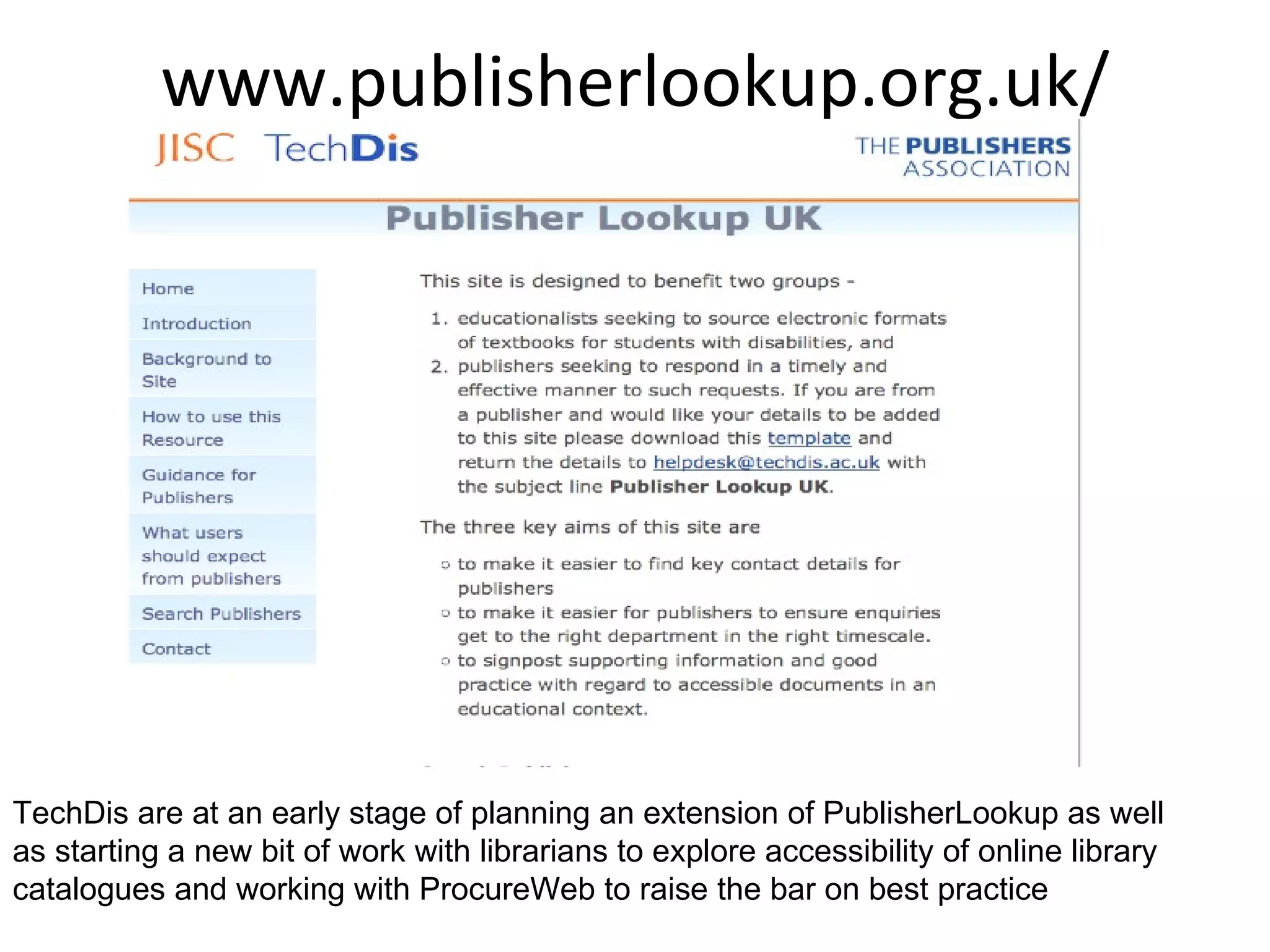 www.publisherlookup.org.uk/ TechDis are at an early stage of planning an extension of PublisherLookup as well as starting a new bit of work with librarians to explore accessibility of online library catalogues and working with ProcureWeb to raise the bar on best practice  
