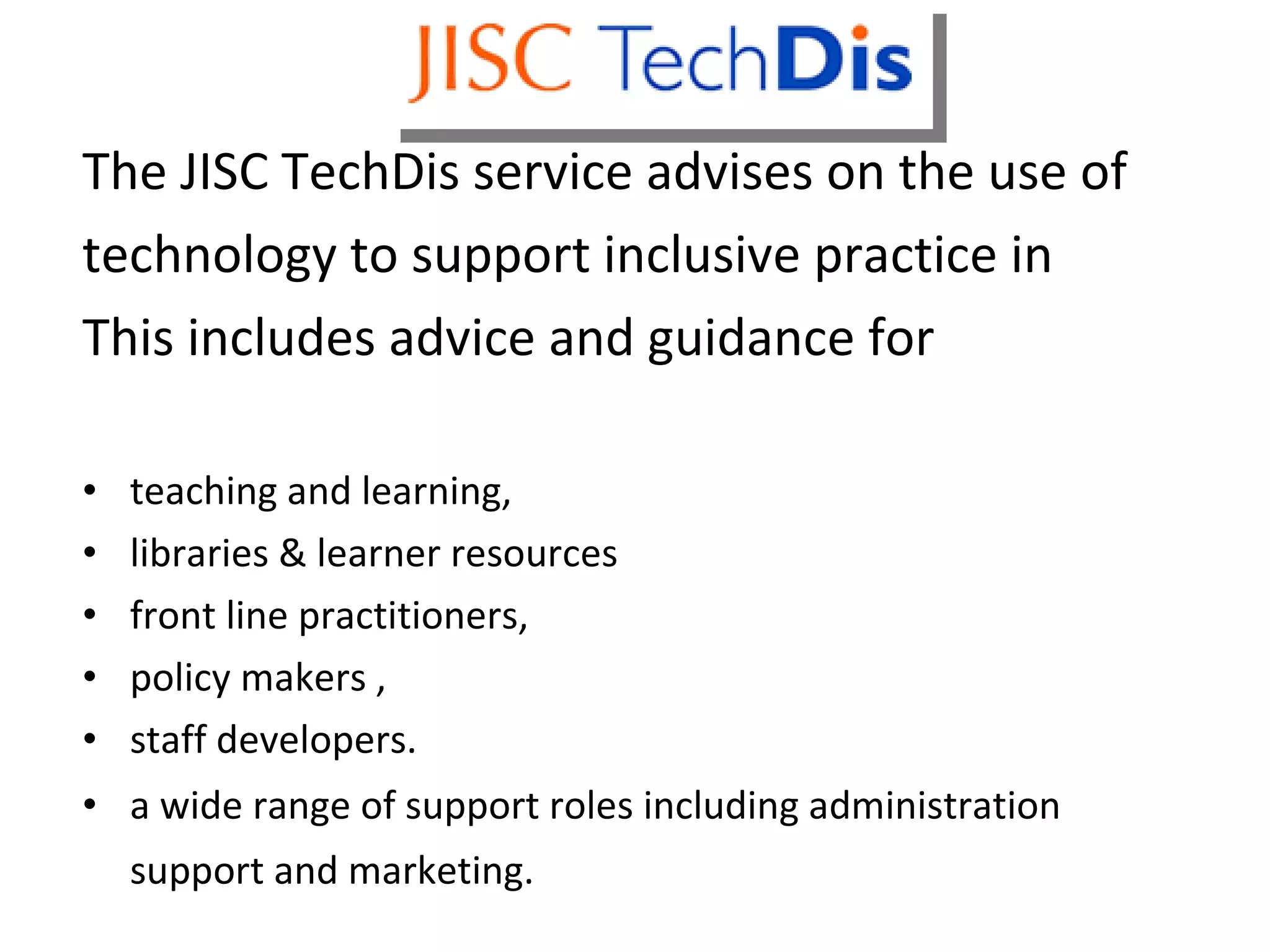 Techdis The JISC TechDis service advises on the use of technology to support inclusive practice in This includes advice and guidance for teaching and learning,  libraries & learner resources front line practitioners, policy makers , staff developers. a wide range of support roles including administration support and marketing.   