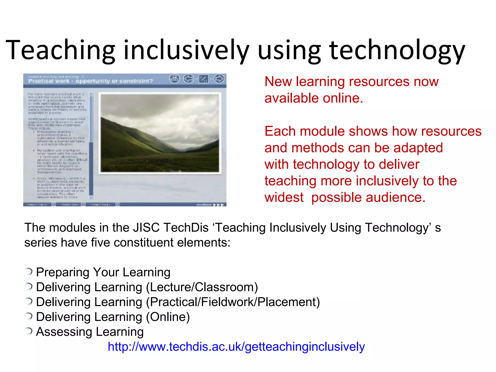 Teaching inclusively using technology New learning resources now  available online. Each module shows how resources and methods can be adapted  with technology to deliver  teaching more inclusively to the  widest  possible audience. The modules in the JISC TechDis ‘Teaching Inclusively Using Technology’ s series have five constituent elements: Preparing Your Learning Delivering Learning (Lecture/Classroom) Delivering Learning (Practical/Fieldwork/Placement) Delivering Learning (Online) Assessing Learning http://www.techdis.ac.uk/getteachinginclusively 