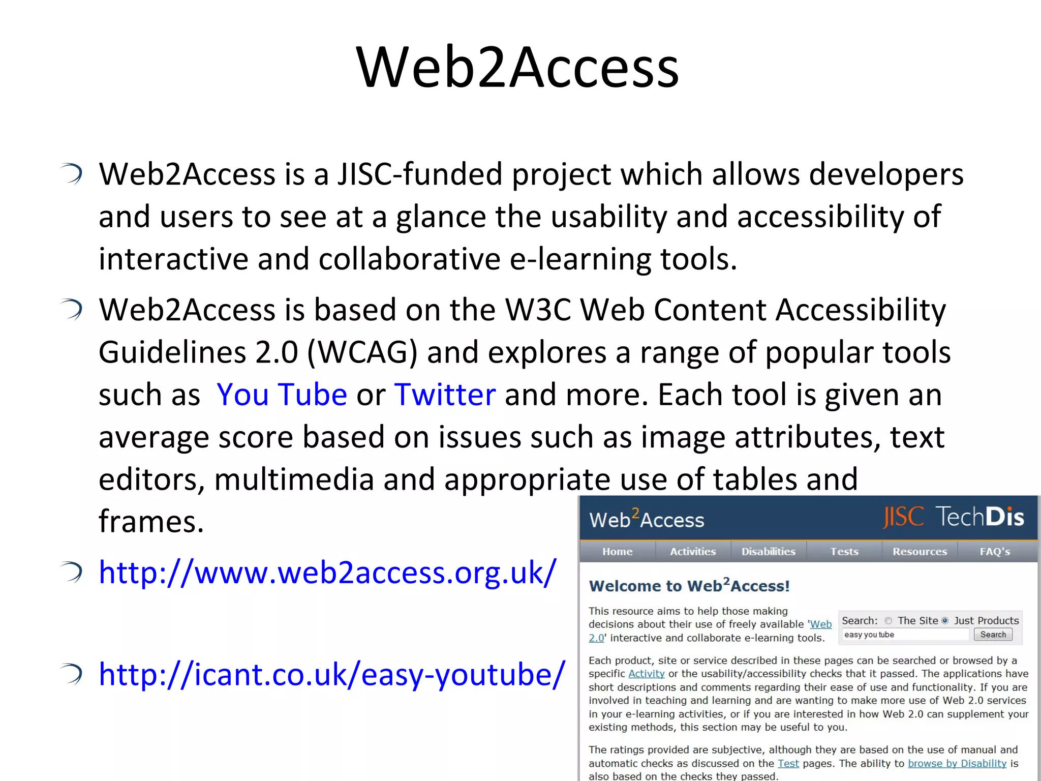 Web2Access Web2Access is a JISC-funded project which allows developers and users to see at a glance the usability and accessibility of interactive and collaborative e-learning tools. Web2Access is based on the W3C Web Content Accessibility Guidelines 2.0 (WCAG) and explores a range of popular tools such as  You Tube  or  Twitter  and more. Each tool is given an average score based on issues such as image attributes, text editors, multimedia and appropriate use of tables and frames. http://www.web2access.org.uk/ http://icant.co.uk/easy-youtube/ 