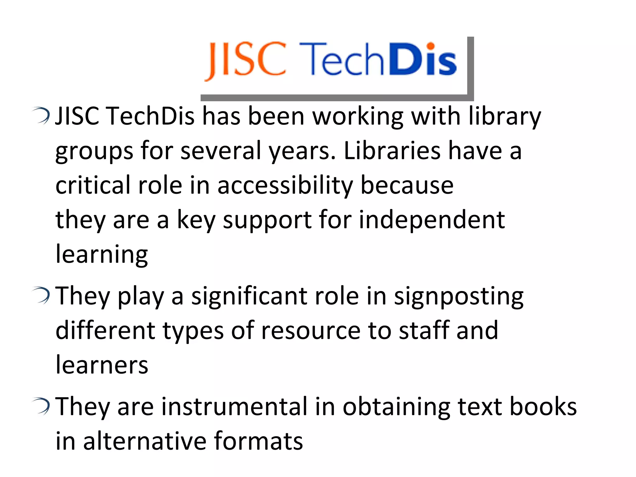 JISC TechDis has been working with library groups for several years. Libraries have a critical role in accessibility because  they are a key support for independent learning They play a significant role in signposting different types of resource to staff and learners They are instrumental in obtaining text books in alternative formats 