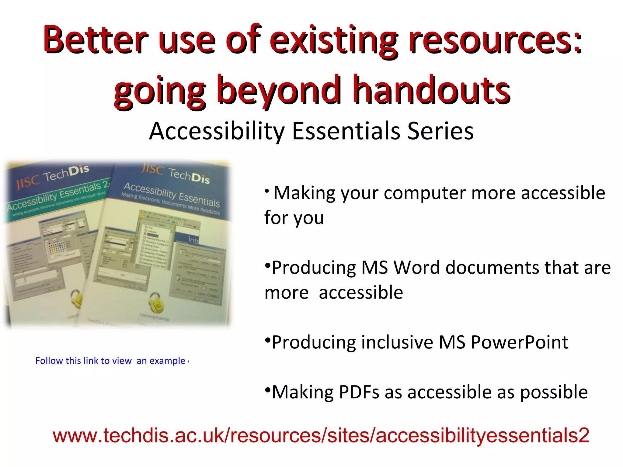 Better use of existing resources: going beyond handouts Accessibility Essentials Series Making your computer more accessible for you Producing MS Word documents that are more  accessible Producing inclusive MS PowerPoint Making PDFs as accessible as possible Follow this link to view  an example of guidelines from Accessibility Essentials www.techdis.ac.uk/resources/sites/accessibilityessentials2 