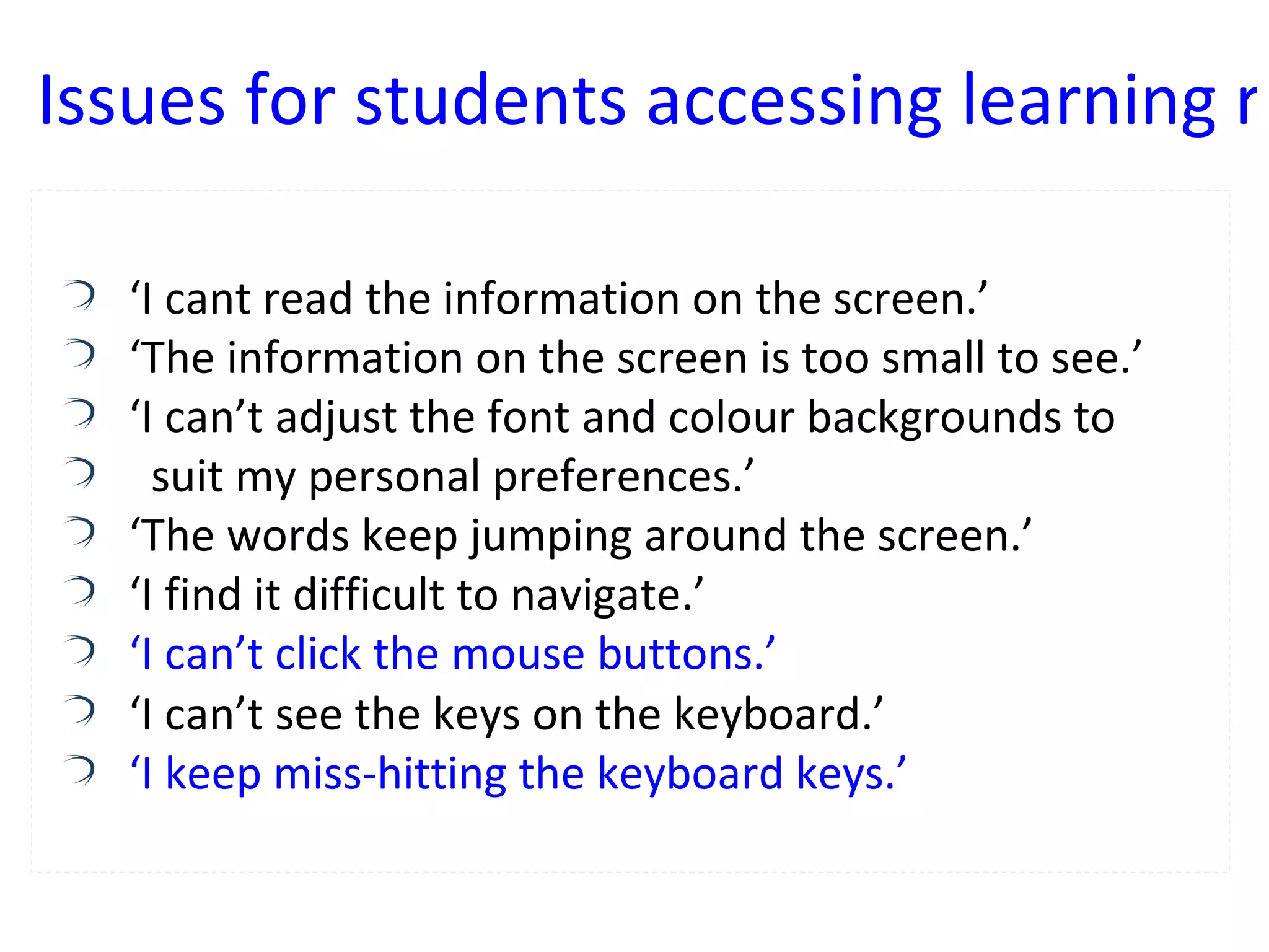 ‘ I cant read the information on the screen.’ ‘ The information on the screen is too small to see.’ ‘ I can’t adjust the font and colour backgrounds to  suit my personal preferences.’ ‘ The words keep jumping around the screen.’ ‘ I find it difficult to navigate.’ ‘I can’t click the mouse buttons.’ ‘ I can’t see the keys on the keyboard.’ ‘I keep miss-hitting the keyboard keys.’ Issues for students accessing learning resources 