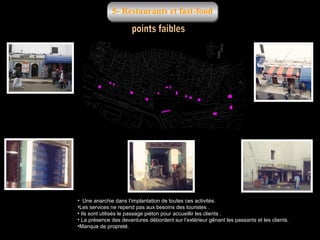 5- Restaurants et fast-food

• Une anarchie dans l’implantation de toutes ces activités.
•Les services ne repend pas aux besoins des touristes .
• Ils sont utilisés le passage piéton pour accueillir les clients .
• La présence des devantures débordent sur l’extérieur gênant les passants et les clients.
•Manque de propreté.

 