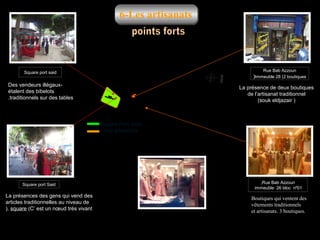 6-Les artisanats

Rue Bab Azzoun

Square port said

)Immeuble 28 (2 boutiques

Des vendeurs illégauxétalent des bibelots
.traditionnels sur des tables

La présence de deux boutiques
de l’artisanat traditionnel
(souk eldjazair )

Square Port Saïd
Les artisanats

Square port Said

La présences des gens qui vend des
articles traditionnelles au niveau de
). square (C’ est un nœud très vivant

,Rue Bab Azzoun
immeuble 26 bloc nº01

Boutiques qui ventent des
vêtements traditionnels
et artisanats. 3 boutiques.

 