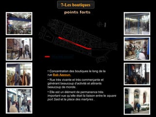 7-Les boutiques

Rue Bab Azzoun

• Concentration des boutiques le long de la
rue Bab Azzoun.
• Rue très vivante et très commerçante et
générant beaucoup d’activité et attirants
beaucoup de monde.
• Elle est un élément de permanence très
important vue qu’elle était la liaison entre le square
port Said et la place des martyres .

 