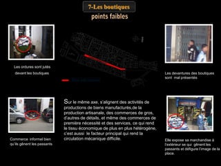 7-Les boutiques

Les ordures sont jutés
devant les boutiques
Rue bab azzoun

Les devantures des boutiques
sont mal présentés

Sur le même axe, s’alignent des activités de

Commerce informel bien
qu’ils gênent les passants

productions de biens manufacturés,de la
production artisanale, des commerces de gros,
d’autres de détails, et même des commerces de
première nécessité et des services, ce qui rend
le tissu économique de plus en plus hétérogène,
c’est aussi le facteur principal qui rend la
circulation mécanique difficile.

Elle expose sa marchandise à
l’extérieur se qui gênent les
passants et défigure l’image de la
place.

 