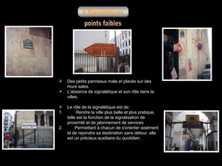 8-Signalétiques





1.
2.

Des petits panneaux male et placés sur des
murs sales.
L’absence de signalétique et son rôle dans la
villes.
Le rôle de la signalétique est de:
Rendre la ville plus belle et plus pratique,
telle est la fonction de la signalisation de
proximité et de jalonnement de services
Permettant à chacun de s'orienter aisément
et de rejoindre sa destination sans détour, elle
est un précieux auxiliaire du quotidien.

 