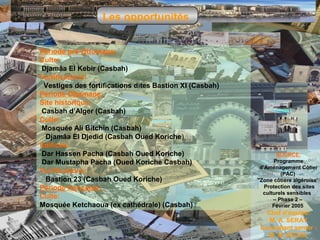 Les opportunités
Période pré-Ottomane:
Culte:
Djamâa El Kebir (Casbah)
Fortifications:
Vestiges des fortifications dites Bastion XI (Casbah)
Période Ottomane:
Site historique:
Casbah d’Alger (Casbah)
Culte:
Mosquée Ali Bitchin (Casbah)
Djamâa El Djedid (Casbah Oued Koriche)
Édifices:
Dar Hassen Pacha (Casbah Oued Koriche)
Dar Mustapha Pacha (Oued Koriche Casbah)
Fortifications:
Bastion 23 (Casbah Oued Koriche)
Période française:
Culte:
Mosquée Ketchaoua (ex cathédrale) (Casbah)

SOURCE:
Programme
d’Aménagement Côtier
(PAC)
"Zone côtière algéroise’
Protection des sites
culturels sensibles
– Phase 2 –
Février 2005

Chef d’équipe:
M. A. SERAY.
Consultant senior :
M. M. RICHA.

 