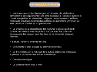 Les opportunités
 Notre axe c’est un lieu d’échanges et carrefour de civilisations
permettent le développement d’ une offre touristique à caractère culturel et
cultuel compétitive et diversifiée, intégrant les monuments , édifices
historiques et cultuels,( dont certains classés au patrimoine universel) les
fêtes ,traditions locales et la gastronomie .
 La présence de 2 places(place des martyres et square port Said )
comme des noeuds très importants vue que sont des points de
convergence des voies,et c’est des lieux ou ce concentre plusieurs
Activités.
 Beauté, richesse, diversité de l’axe.
 Monuments et sites classés au patrimoine mondial.
 La diversification et la richesse de la culture algérienne encourage
et pousse la production des articles traditionnels.
 Conforts climatiques
 Le contacte visuel avec la mer.

 
