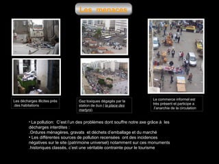 Les menaces

Les décharges illicites prés
.des habitations

Gaz toxiques dégagés par la
station de bus ( la place des
martyrs).

Le commerce informel est
très présent et participe a
.l’anarchie de la circulation

• La pollution: C’est l’un des problèmes dont souffre notre axe grâce à les

décharges interdites :
.Ordures ménagères, gravats et déchets d’emballage et du marché
• Les différentes sources de pollution recensées ont des incidences
négatives sur le site (patrimoine universel) notamment sur ces monuments
.historiques classés, c’est une véritable contrainte pour le tourisme

 