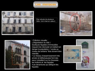 Les menaces

État vétuste de plusieurs
bâtis (non mise en valeur).

• Pollution visuelle :
( Dégradation du bâti )
Quelques façades d’immeubles
risquent de s’écrouler et mettent en
danger la population, l’ accès au
niveau de certains ’îlots doivent être
interdits.
• Le réseau d’assainissement très
ancien et défectueuses font des
eaux ruissellent sur la chaussée ,
les trottoirs et les façades.
•Les devantures qui défigure les
façades

 