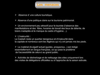 Les menaces
 Absence d’ une culture touristique.
 Absence d'une politique claire sur le tourisme patrimonial.
 Un environnement peu attractif pour le touriste (l‘absence des
manifestations et des fêtes, horaires de travail des lieux de détente, de
loisirs inadaptés et le manque du cadre d’hygiène…).
 L'insécurité :
La Casbah reste un quartier dangereux et d’insécurité dans
la capitale et nombreux sont les Algérois qui n'y ont jamais mis les pieds.
 Le matériel divulgatif actuel (guides, prospectus...) est rédigé
essentiellement en langue française, ce qui pose le problème
de l'accessibilité de celui-ci au grand public.
 Activités de désherbage et de nettoyage des sites uniquement lors
des visites de délégations officielles ou à l'approche de la saison estivale.

 