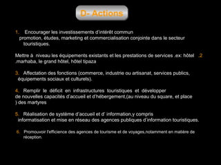 D- Actions
1.

Encourager les investissements d’intérêt commun
promotion, études, marketing et commercialisation conjointe dans le secteur
touristiques.

Mettre à niveau les équipements existants et les prestations de services .ex: hôtel .2
.marhaba, le grand hôtel, hôtel tipaza
3. Affectation des fonctions (commerce, industrie ou artisanat, services publics,
équipements sociaux et culturels).
4. Remplir le déficit en infrastructures touristiques et développer
de nouvelles capacités d’accueil et d’hébergement,(au niveau du square, et place
) des martyres
5. Réalisation de système d’accueil et d’ information,y compris
informatisation et mise en réseau des agences publiques d’information touristiques.
6. Promouvoir l'efficience des agences de tourisme et de voyages,notamment en matière de
réception.

 