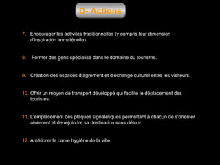 D- Actions
7. Encourager les activités traditionnelles (y compris leur dimension
d’inspiration immatérielle).

8.

Former des gens spécialisé dans le domaine du tourisme.

9. Création des espaces d’agrément et d’échange culturel entre les visiteurs.

10. Offrir un moyen de transport développé qui facilite le déplacement des
touristes.

11. L‘emplacement des plaques signalétiques permettant à chacun de s'orienter
aisément et de rejoindre sa destination sans détour.

12. Améliorer le cadre hygiène de la ville.

 