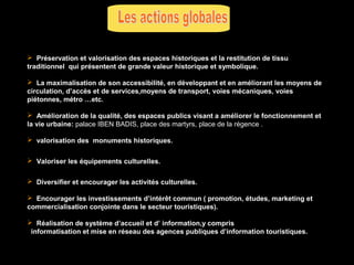  Préservation et valorisation des espaces historiques et la restitution de tissu
traditionnel qui présentent de grande valeur historique et symbolique.
 La maximalisation de son accessibilité, en développant et en améliorant les moyens de
circulation, d’accès et de services,moyens de transport, voies mécaniques, voies
piétonnes, métro …etc.
 Amélioration de la qualité, des espaces publics visant a améliorer le fonctionnement et
la vie urbaine: palace IBEN BADIS, place des martyrs, place de la régence .
 valorisation des monuments historiques.
 Valoriser les équipements culturelles.
 Diversifier et encourager les activités culturelles.
 Encourager les investissements d’intérêt commun ( promotion, études, marketing et
commercialisation conjointe dans le secteur touristiques).
 Réalisation de système d’accueil et d’ information,y compris
informatisation et mise en réseau des agences publiques d’information touristiques.

 
