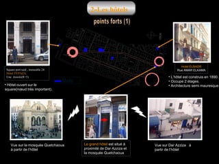 2-Les hôtels

Square port said , immeuble 24
Hôtel TYPAZA.
Une étoiole(R+5)

• Hôtel ouvert sur le
square)nœud très important(.

Hotel ELBADR
Rue AMAR ELKAMA

• L’hôtel est construis en 1890 .
• Occupe 2 étages.
• Architecture semi mauresque.

hôtels

Vue sur la mosquée Quetchaoua
à partir de l’hôtel

Le grand hôtel est situé à
proximité de Dar Azziza et
la mosquée Quetchaoua

Vue sur Dar Azziza à
partir de l’hôtel

 