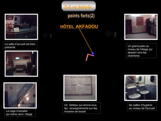 2-Les hôtels

HÔTEL AKFADOU

La salle d’accueil est bien
présenté

La cage d’escalier
qui mène vers l ‘étage

Un grand patio au
niveau de l’étage qui
dessert vers les
chambres

Un tableau qui donne tous
les renseignements sur les
horaires de travail

les salles d’hygiène
au niveau de l’accueil

 