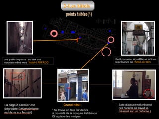 2-Les hôtels

Petit panneau signalétique indique
la présence de l’hôtel AKFADO

une petite impasse en état très
mauvais mène vers l’hôtel d’AKFADO

La cage d’escalier est
dégradée )lasignalétique
est écris sur le mur(

Grand hôtel
• Se trouve en face Dar Azziza
à proximité de la mosquée Ketchaoua
Et la place des martyres.

Salle d’accueil mal présenté
)les horaires de travail se
présenté sur un cartonne (

 