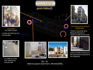 2-Les hôtels

Hôtel Restaurant cafeteria
EMARHABA

Hotel ELBADR
Rue AMAR ELKAMA

L’entrée de l’hôtel est non
.remarquable

• Situer à proximité de la
Mosquée Ketchaoua
• Basse qualité des services

hôtels

2007
2006

La ruelle qui mène
vers ‘hôtel est au
mauvais état

Îlot : 32.
Hôtel du square récemment effondré)2006(

Juste à l‘entrée on trouve un
très petit espace d’accueil et
une cafeterias

 
