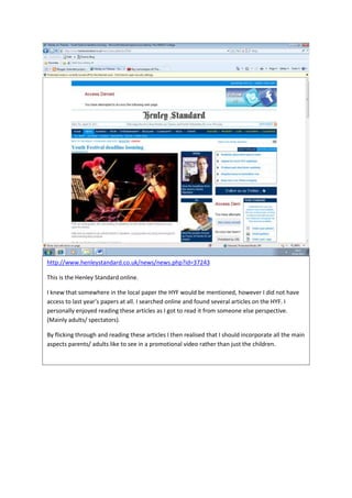 http://www.henleystandard.co.uk/news/news.php?id=37243

This is the Henley Standard online.

I knew that somewhere in the local paper the HYF would be mentioned, however I did not have
access to last year’s papers at all. I searched online and found several articles on the HYF. I
personally enjoyed reading these articles as I got to read it from someone else perspective.
(Mainly adults/ spectators).

By flicking through and reading these articles I then realised that I should incorporate all the main
aspects parents/ adults like to see in a promotional video rather than just the children.
 