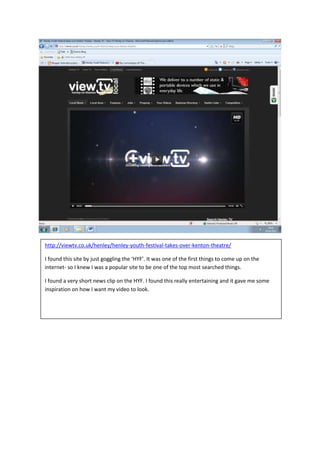 http://viewtv.co.uk/henley/henley-youth-festival-takes-over-kenton-theatre/

I found this site by just goggling the ‘HYF’. It was one of the first things to come up on the
internet- so I knew I was a popular site to be one of the top most searched things.

I found a very short news clip on the HYF. I found this really entertaining and it gave me some
inspiration on how I want my video to look.
 