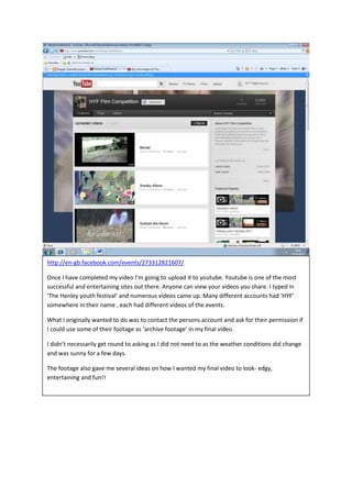 http://en-gb.facebook.com/events/273312821607/

Once I have completed my video I’m going to upload it to youtube. Youtube is one of the most
successful and entertaining sites out there. Anyone can view your videos you share. I typed in
‘The Henley youth festival’ and numerous videos came up. Many different accounts had ‘HYF’
somewhere in their name , each had different videos of the events.

What I originally wanted to do was to contact the persons account and ask for their permission if
I could use some of their footage as ‘archive footage’ in my final video.

I didn’t necessarily get round to asking as I did not need to as the weather conditions did change
and was sunny for a few days.

The footage also gave me several ideas on how I wanted my final video to look- edgy,
entertaining and fun!!
 