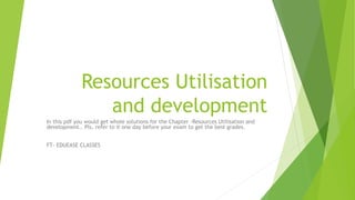 Resources Utilisation
and development
In this pdf you would get whole solutions for the Chapter -Resources Utilisation and
development.. Pls, refer to it one day before your exam to get the best grades.
FT- EDUEASE CLASSES
 