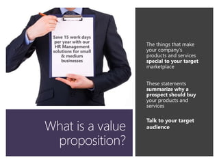 What is a value
proposition?
The things that make
your company's
products and services
special to your target
marketplace
These statements
summarize why a
prospect should buy
your products and
services
Talk to your target
audience
 