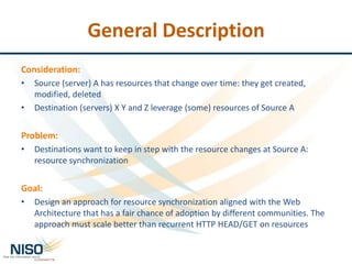 General Description
Consideration:
•
•
Source (server) A has resources that change over time: they get created,
modified, deleted
Destination (servers) X Y and Z leverage (some) resources of Source A
Problem:
•
Destinations want to keep in step with the resource changes at Source A:
resource synchronization
Goal:
•
Design an approach for resource synchronization aligned with the Web
Architecture that has a fair chance of adoption by different communities. The
approach must scale better than recurrent HTTP HEAD/GET on resources