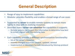 General Description
• Range of easy to implement capabilities
• Modular: provides flexibility and enables a broad range of use cases
• Supported by server to enable remote systems to remain more
tightly in step with its evolving resources.
• Describes how a server can advertise the capabilities it supports.
– Remote systems can inspect this information to determine how best
to remain aligned with the evolving data.
• Each capability provides a different synchronization functionality:
– list of the server's resources
– recently changed resources: created, updated, deleted
– Implemented on document formats introduced by Sitemap protocol