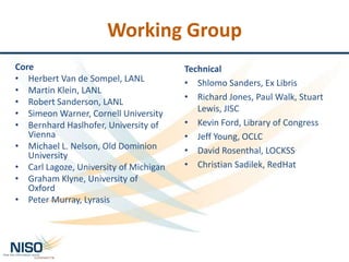 Working Group
Core
• Herbert Van de Sompel, LANL
• Martin Klein, LANL
• Robert Sanderson, LANL
• Simeon Warner, Cornell University
• Bernhard Haslhofer, University of
Vienna
• Michael L. Nelson, Old Dominion
University
• Carl Lagoze, University of Michigan
• Graham Klyne, University of
Oxford
• Peter Murray, Lyrasis
Technical
• Shlomo Sanders, Ex Libris
• Richard Jones, Paul Walk, Stuart
Lewis, JISC
• Kevin Ford, Library of Congress
• Jeff Young, OCLC
• David Rosenthal, LOCKSS
• Christian Sadilek, RedHat
